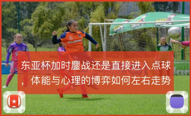 东亚杯加时鏖战还是直接进入点球，体能与心理的博弈如何左右走势