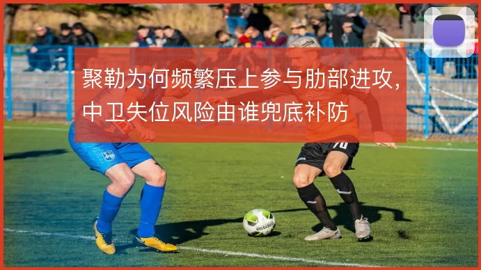 聚勒为何频繁压上参与肋部进攻,中卫失位风险由谁兜底补防