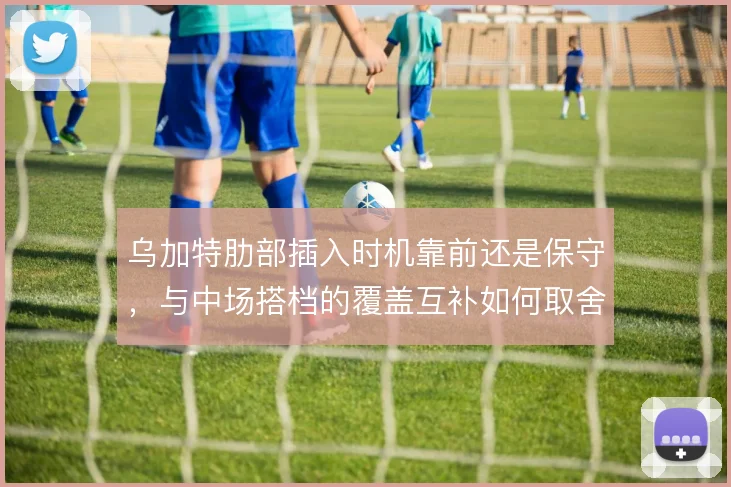 乌加特肋部插入时机靠前还是保守，与中场搭档的覆盖互补如何取舍