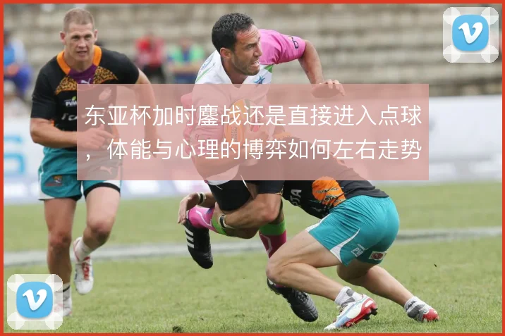 东亚杯加时鏖战还是直接进入点球，体能与心理的博弈如何左右走势