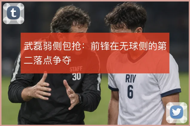 武磊弱侧包抢：前锋在无球侧的第二落点争夺