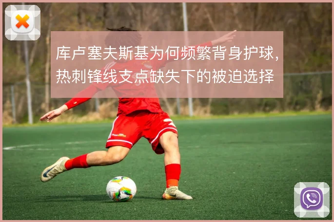 库卢塞夫斯基为何频繁背身护球，热刺锋线支点缺失下的被迫选择
