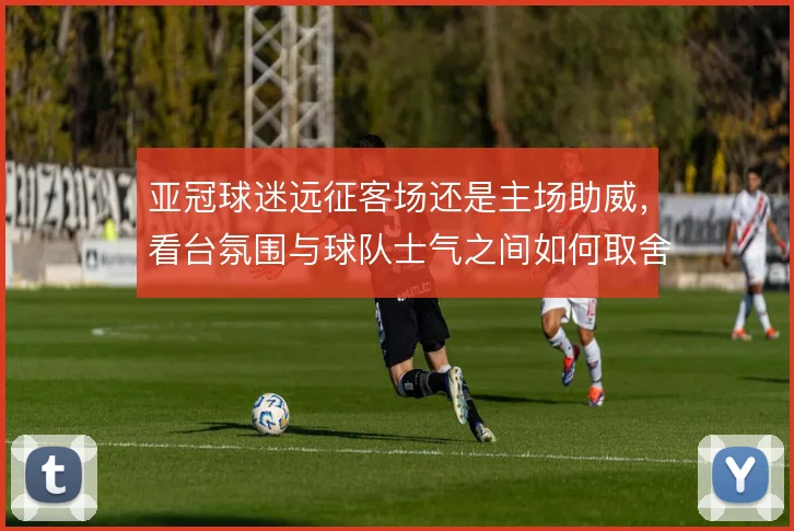亚冠球迷远征客场还是主场助威，看台氛围与球队士气之间如何取舍