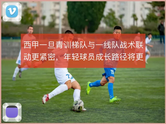 西甲一旦青训梯队与一线队战术联动更紧密，年轻球员成长路径将更清晰