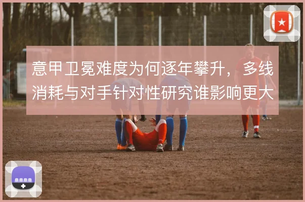 意甲卫冕难度为何逐年攀升，多线消耗与对手针对性研究谁影响更大