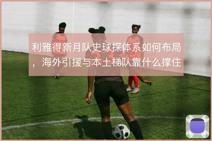 利雅得新月队史球探体系如何布局，海外引援与本土梯队靠什么撑住