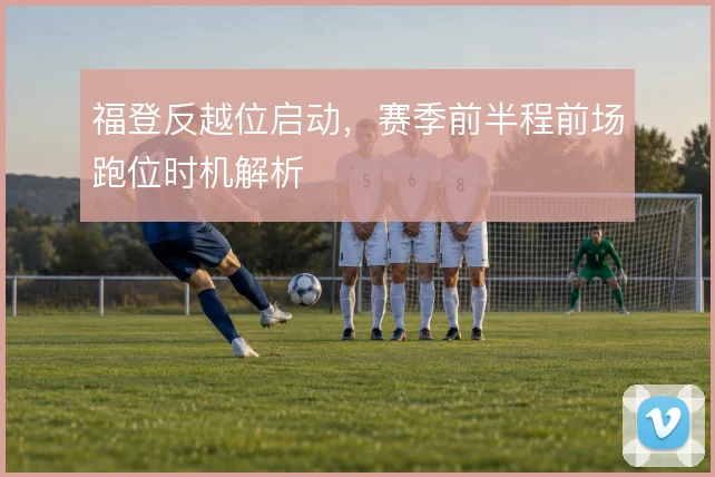 福登反越位启动，赛季前半程前场跑位时机解析