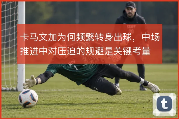 卡马文加为何频繁转身出球，中场推进中对压迫的规避是关键考量
