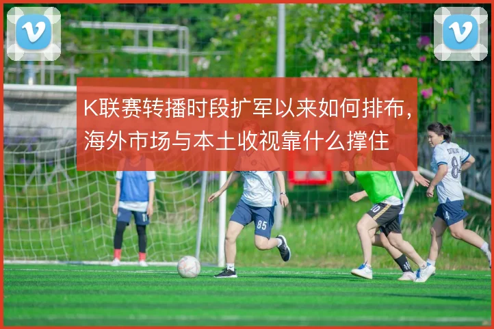 K联赛转播时段扩军以来如何排布，海外市场与本土收视靠什么撑住