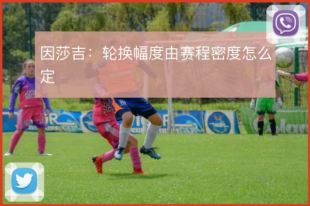 因莎吉:轮换幅度由赛程密度怎么定
