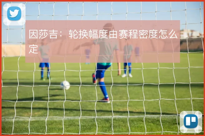 因莎吉:轮换幅度由赛程密度怎么定