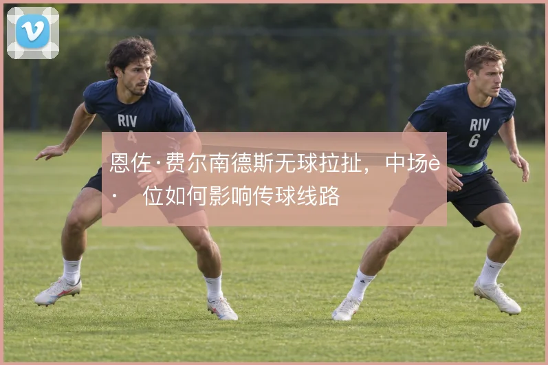 恩佐·费尔南德斯无球拉扯，中场跑位如何影响传球线路