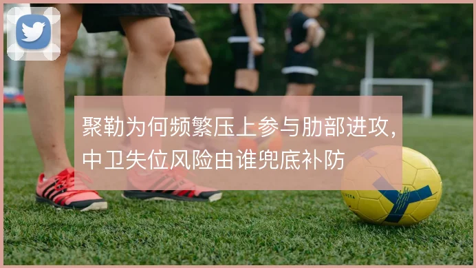 聚勒为何频繁压上参与肋部进攻,中卫失位风险由谁兜底补防