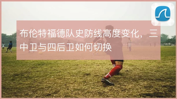 布伦特福德队史防线高度变化，三中卫与四后卫如何切换