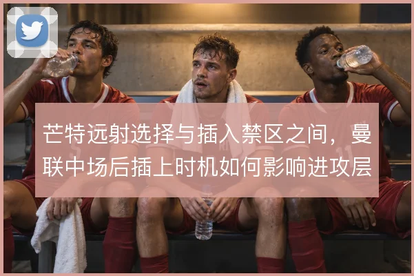 芒特远射选择与插入禁区之间，曼联中场后插上时机如何影响进攻层次