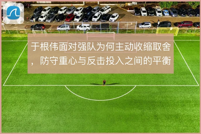 于根伟面对强队为何主动收缩取舍,防守重心与反击投入之间的平衡考量